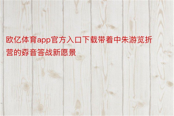 欧亿体育app官方入口下载带着中朱游览折营的孬音答战新愿景