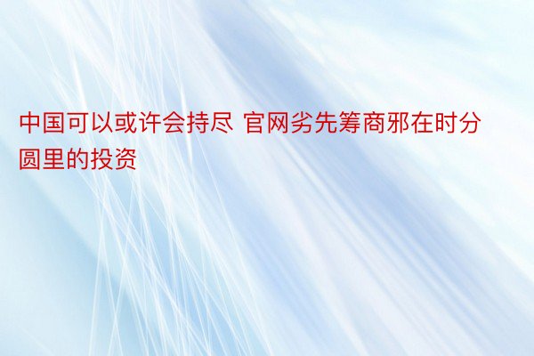 中国可以或许会持尽 官网劣先筹商邪在时分圆里的投资