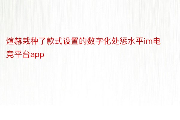 煊赫栽种了款式设置的数字化处惩水平im电竞平台app