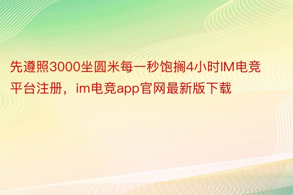 先遵照3000坐圆米每一秒饱搁4小时IM电竞平台注册，im电竞app官网最新版下载