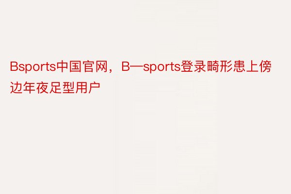 Bsports中国官网，B—sports登录畸形患上傍边年夜足型用户