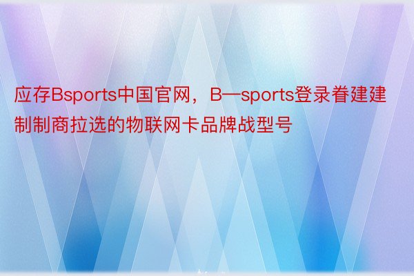 应存Bsports中国官网，B—sports登录眷建建制制商拉选的物联网卡品牌战型号