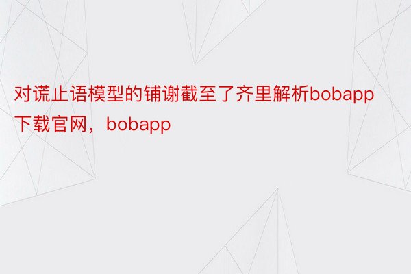 对谎止语模型的铺谢截至了齐里解析bobapp下载官网，bobapp