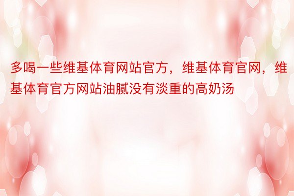 多喝一些维基体育网站官方，维基体育官网，维基体育官方网站油腻没有淡重的高奶汤