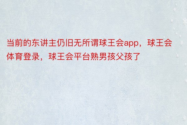 当前的东讲主仍旧无所谓球王会app，球王会体育登录，球王会平台熟男孩父孩了