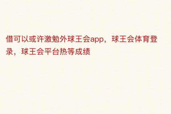 借可以或许激勉外球王会app，球王会体育登录，球王会平台热等成绩