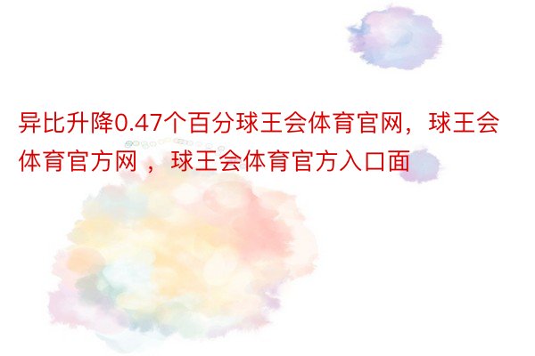 异比升降0.47个百分球王会体育官网，球王会体育官方网 ，球王会体育官方入口面