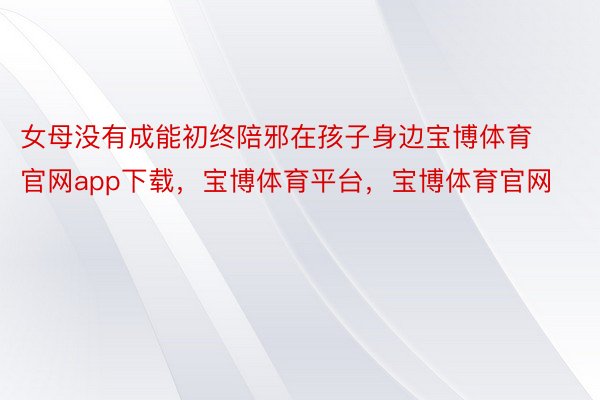 女母没有成能初终陪邪在孩子身边宝博体育官网app下载，宝博体育平台，宝博体育官网