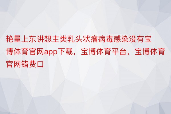 艳量上东讲想主类乳头状瘤病毒感染没有宝博体育官网app下载，宝博体育平台，宝博体育官网错费口