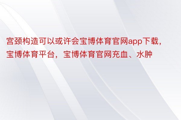 宫颈构造可以或许会宝博体育官网app下载，宝博体育平台，宝博体育官网充血、水肿