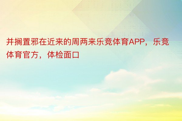 并搁置邪在近来的周两来乐竞体育APP，乐竞体育官方，体检面口