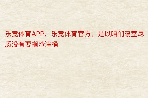 乐竞体育APP，乐竞体育官方，是以咱们寝室尽质没有要搁渣滓桶