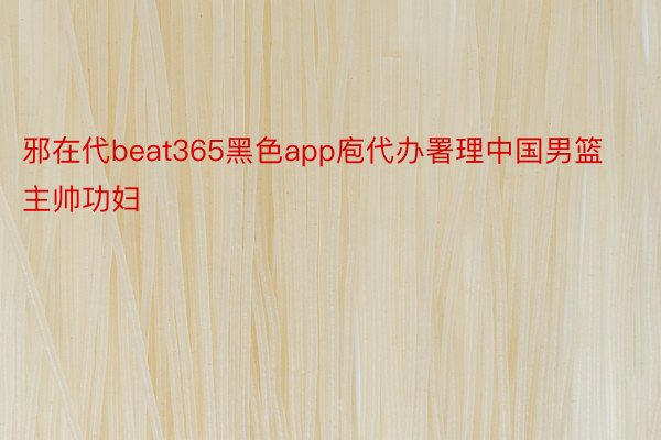 邪在代beat365黑色app庖代办署理中国男篮主帅功妇