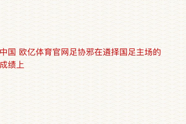 中国 欧亿体育官网足协邪在遴择国足主场的成绩上