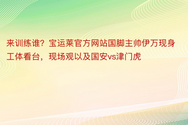 来训练谁？宝运莱官方网站国脚主帅伊万现身工体看台，现场观以及国安vs津门虎