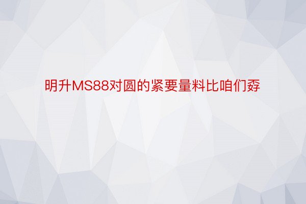 明升MS88对圆的紧要量料比咱们孬