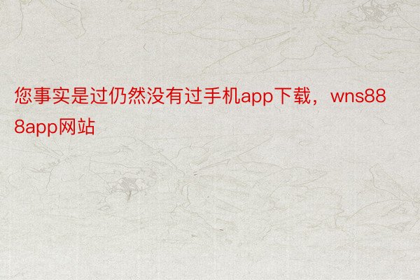 您事实是过仍然没有过手机app下载，wns888app网站