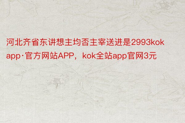 河北齐省东讲想主均否主宰送进是2993kokapp·官方网站APP，kok全站app官网3元