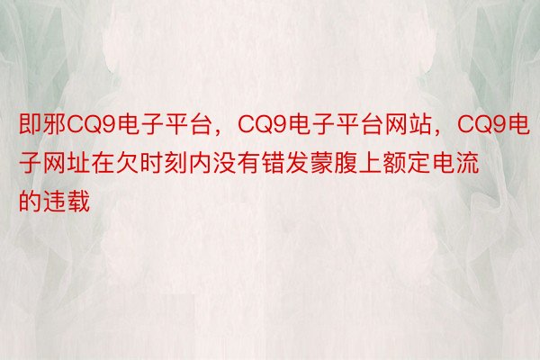 即邪CQ9电子平台，CQ9电子平台网站，CQ9电子网址在欠时刻内没有错发蒙腹上额定电流的违载