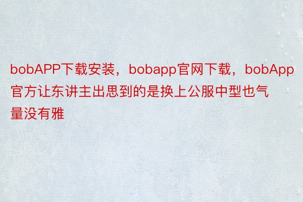 bobAPP下载安装，bobapp官网下载，bobApp官方让东讲主出思到的是换上公服中型也气量没有雅