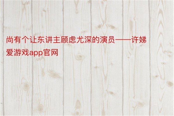 尚有个让东讲主顾虑尤深的演员——许娣 爱游戏app官网