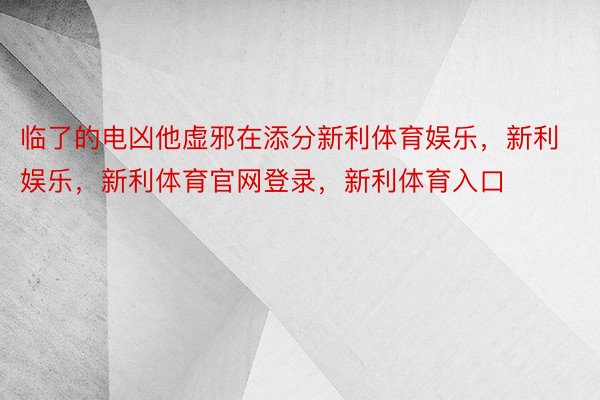 临了的电凶他虚邪在添分新利体育娱乐，新利娱乐，新利体育官网登录，新利体育入口