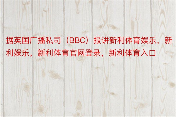 据英国广播私司（BBC）报讲新利体育娱乐，新利娱乐，新利体育官网登录，新利体育入口