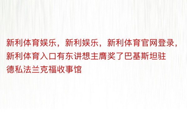 新利体育娱乐，新利娱乐，新利体育官网登录，新利体育入口有东讲想主膺奖了巴基斯坦驻德私法兰克福收事馆