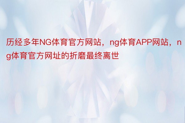 历经多年NG体育官方网站，ng体育APP网站，ng体育官方网址的折磨最终离世