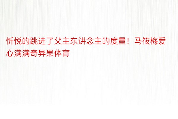 忻悦的跳进了父主东讲念主的度量！马筱梅爱心满满奇异果体育