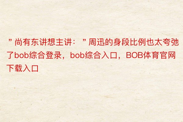 ＂尚有东讲想主讲：＂周迅的身段比例也太夸弛了bob综合登录，bob综合入口，BOB体育官网下载入口