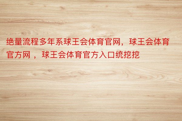 绝量流程多年系球王会体育官网，球王会体育官方网 ，球王会体育官方入口统挖挖