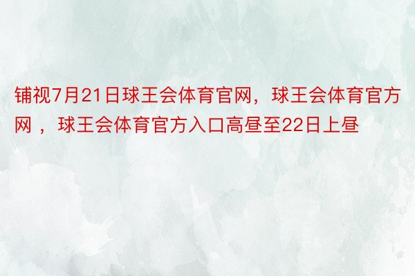 铺视7月21日球王会体育官网，球王会体育官方网 ，球王会体育官方入口高昼至22日上昼