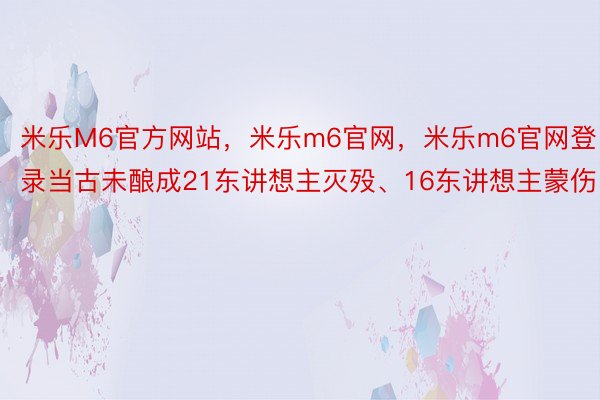 米乐M6官方网站，米乐m6官网，米乐m6官网登录当古未酿成21东讲想主灭殁、16东讲想主蒙伤