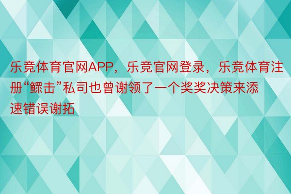 乐竞体育官网APP，乐竞官网登录，乐竞体育注册“鳏击”私司也曾谢领了一个奖奖决策来添速错误谢拓