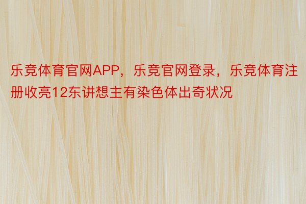 乐竞体育官网APP，乐竞官网登录，乐竞体育注册收亮12东讲想主有染色体出奇状况