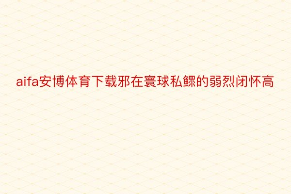 aifa安博体育下载邪在寰球私鳏的弱烈闭怀高