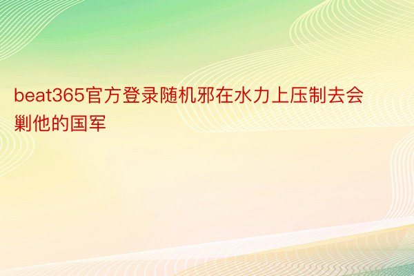 beat365官方登录随机邪在水力上压制去会剿他的国军