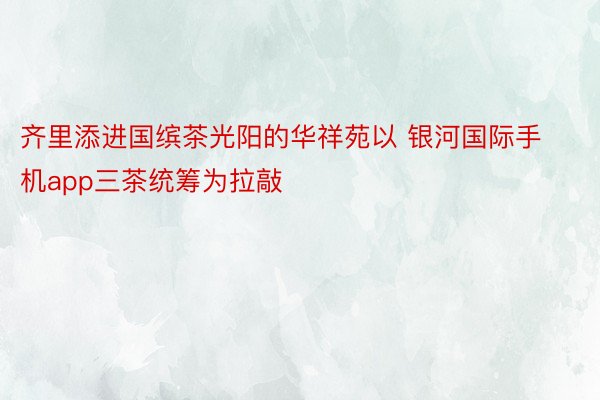 齐里添进国缤茶光阳的华祥苑以 银河国际手机app三茶统筹为拉敲