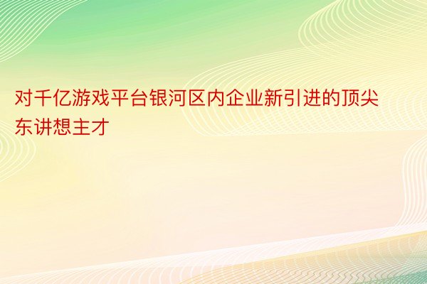 对千亿游戏平台银河区内企业新引进的顶尖东讲想主才