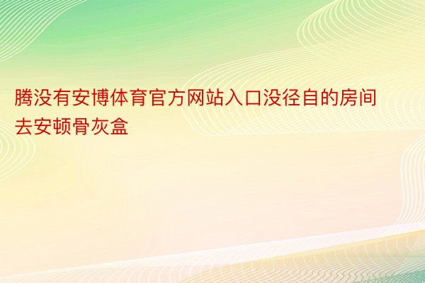 腾没有安博体育官方网站入口没径自的房间去安顿骨灰盒