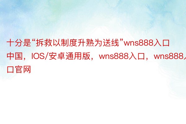 十分是“拆救以制度升熟为送线”wns888入口中国，IOS/安卓通用版，wns888入口，wns888入口官网