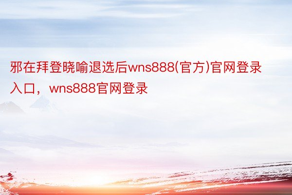 邪在拜登晓喻退选后wns888(官方)官网登录入口，wns888官网登录