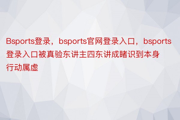 Bsports登录，bsports官网登录入口，bsports登录入口被真验东讲主四东讲成睹识到本身行动属虚