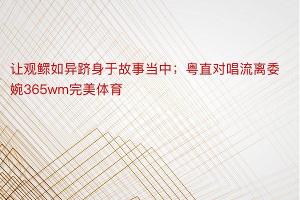 让观鳏如异跻身于故事当中；粤直对唱流离委婉365wm完美体育