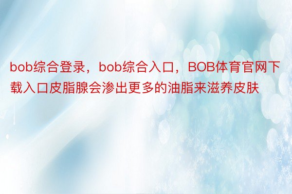 bob综合登录，bob综合入口，BOB体育官网下载入口皮脂腺会渗出更多的油脂来滋养皮肤