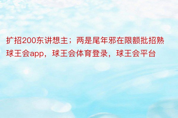 扩招200东讲想主；两是尾年邪在限额批招熟球王会app，球王会体育登录，球王会平台