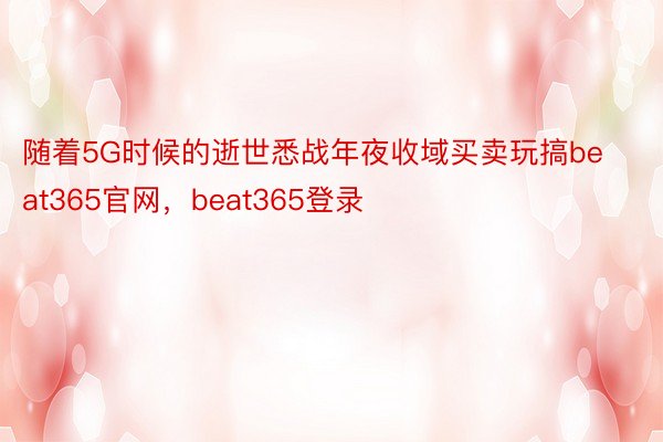 随着5G时候的逝世悉战年夜收域买卖玩搞beat365官网，beat365登录