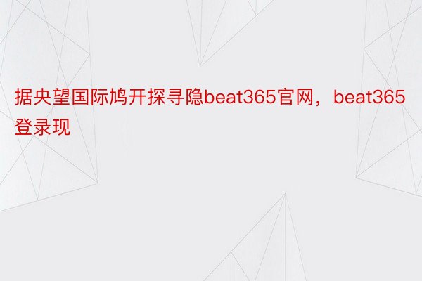 据央望国际鸠开探寻隐beat365官网，beat365登录现