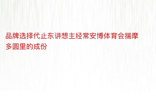 品牌选择代止东讲想主经常安博体育会揣摩多圆里的成份